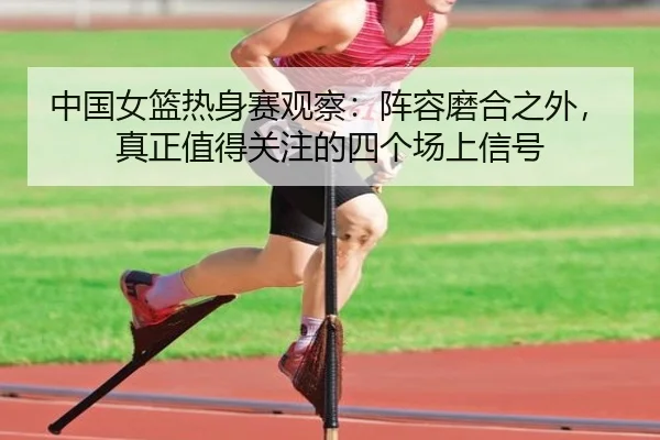 中国女篮热身赛观察：阵容磨合之外，真正值得关注的四个场上信号