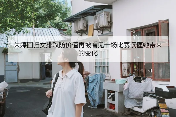 朱婷回归女排攻防价值再被看见一场比赛读懂她带来的变化